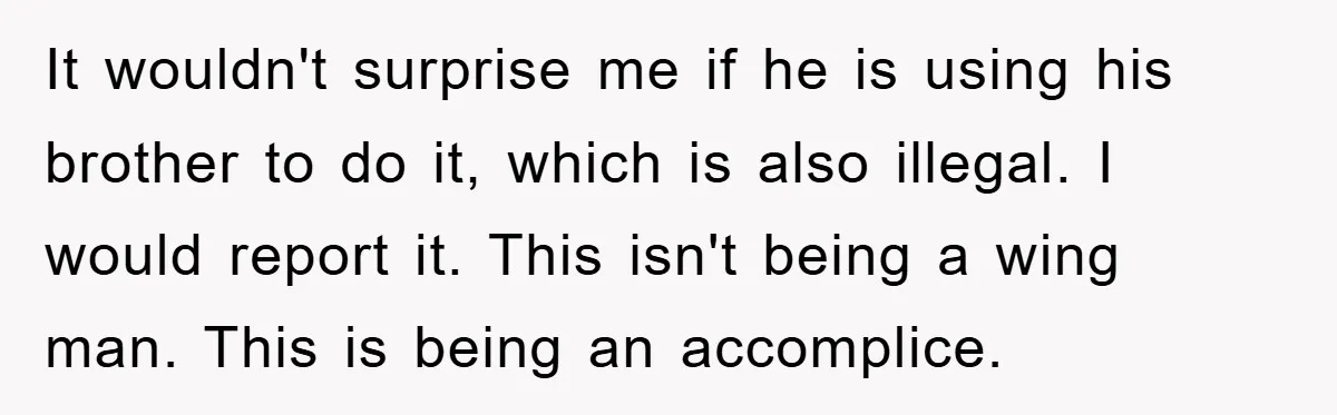 It wouldn't surprise me if he is using his brother to do it, which is also illegal. I would report it. This isn't being a wing man. This is being...