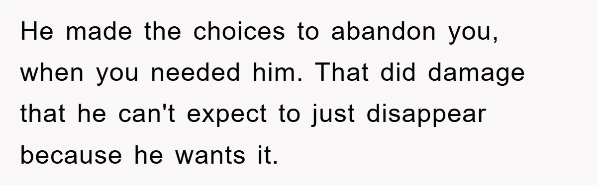 He made the choices to abandon you, when you needed him. That did damage that he can't expect to just disappear because he wants it.