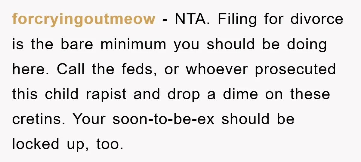 forcryingoutmeow − NTA. Filing for divorce is the bare minimum you should be doing here. Call the feds, or whoever prosecuted this child rapist and drop a dime on these...