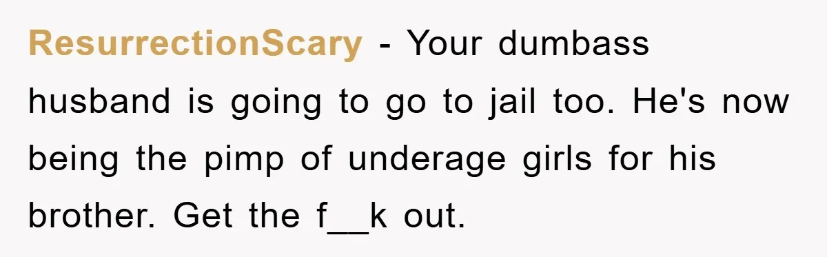ResurrectionScary − Your dumbass husband is going to go to jail too. He's now being the pimp of underage girls for his brother. Get the f__k out.