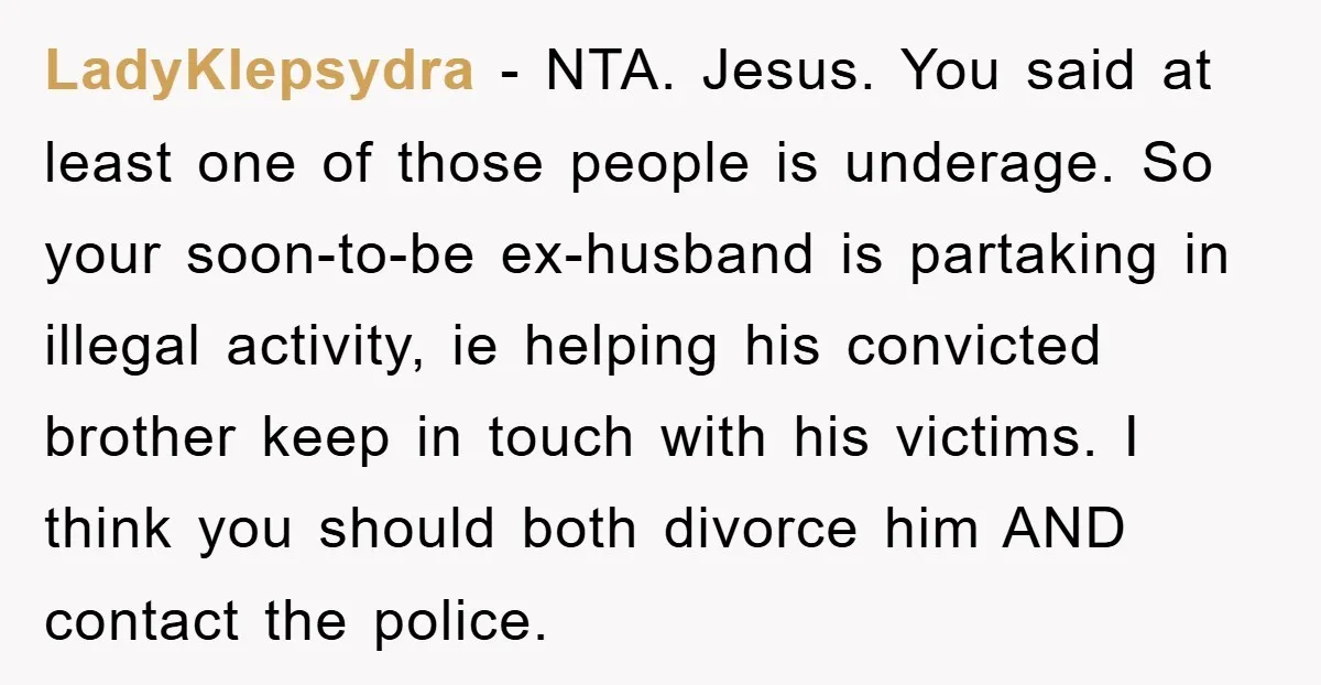 LadyKlepsydra − NTA. Jesus. You said at least one of those people is underage. So your soon-to-be ex-husband is partaking in illegal activity, ie helping his convicted brother keep in...