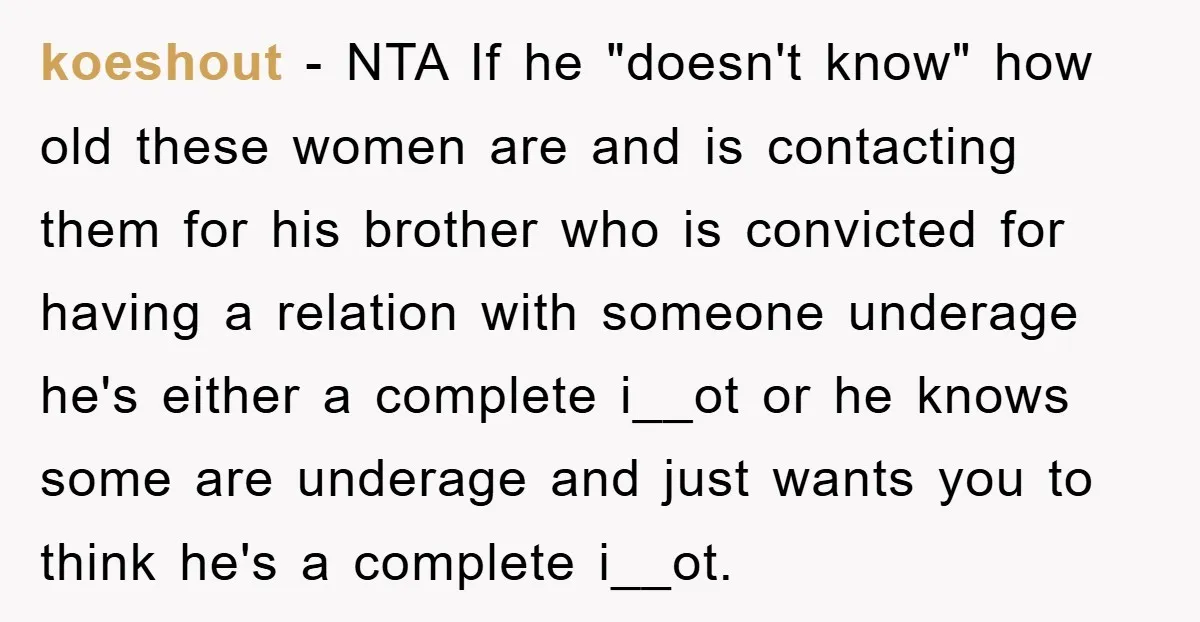 koeshout − NTA If he "doesn't know" how old these women are and is contacting them for his brother who is convicted for having a relation with someone underage he's...