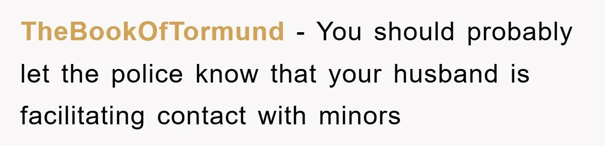TheBookOfTormund − You should probably let the police know that your husband is facilitating contact with minors