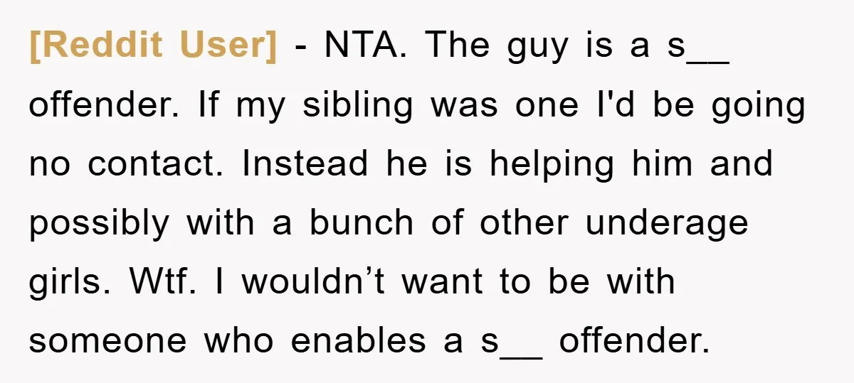 [Reddit User] − NTA. The guy is a s__ offender. If my sibling was one I'd be going no contact. Instead he is helping him and possibly with a bunch...