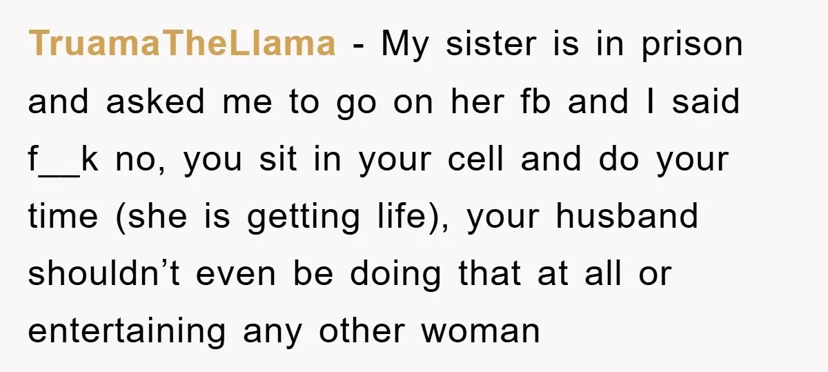 TruamaTheLlama − My sister is in prison and asked me to go on her fb and I said f__k no, you sit in your cell and do your time (she...