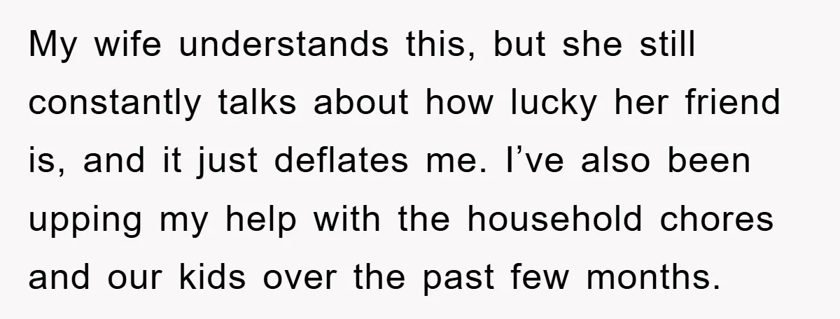 My wife understands this, but she still constantly talks about how lucky her friend is, and it just deflates me. I’ve also been upping my help with the household chores...