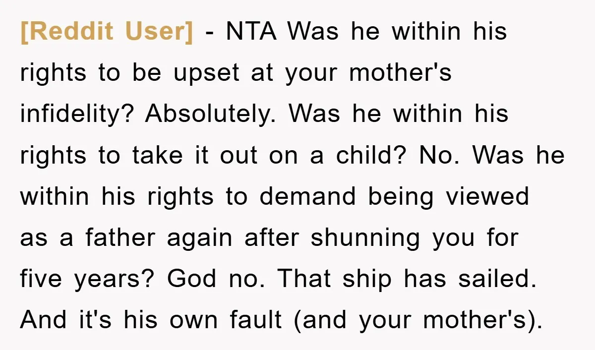[Reddit User] − NTA Was he within his rights to be upset at your mother's infidelity? Absolutely. Was he within his rights to take it out on a child? No....