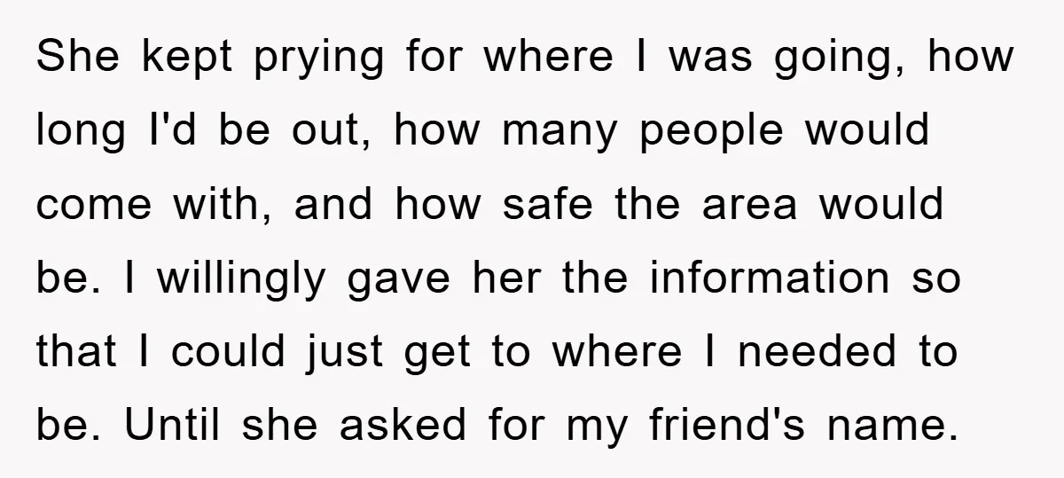 She kept prying for where I was going, how long I'd be out, how many people would come with, and how safe the area would be. I willingly gave her...