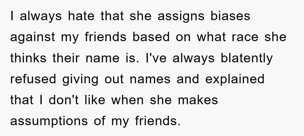 I always hate that she assigns biases against my friends based on what race she thinks their name is. I've always blatently refused giving out names and explained that I...