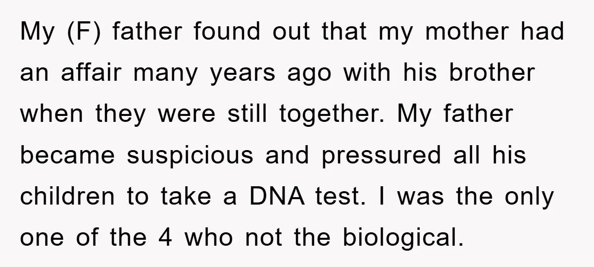 My (F) father found out that my mother had an affair many years ago with his brother when they were still together. My father became suspicious and pressured all his...