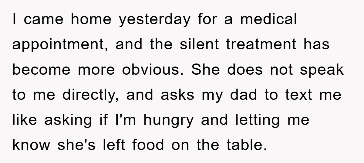 I came home yesterday for a medical appointment, and the silent treatment has become more obvious. She does not speak to me directly, and asks my dad to text me...