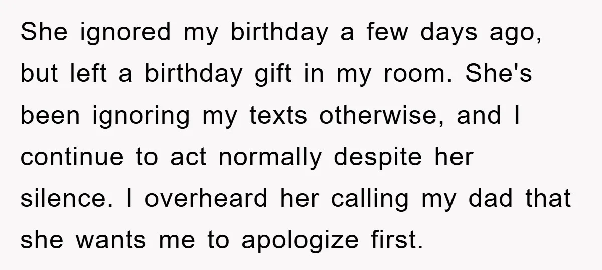 She ignored my birthday a few days ago, but left a birthday gift in my room. She's been ignoring my texts otherwise, and I continue to act normally despite her...