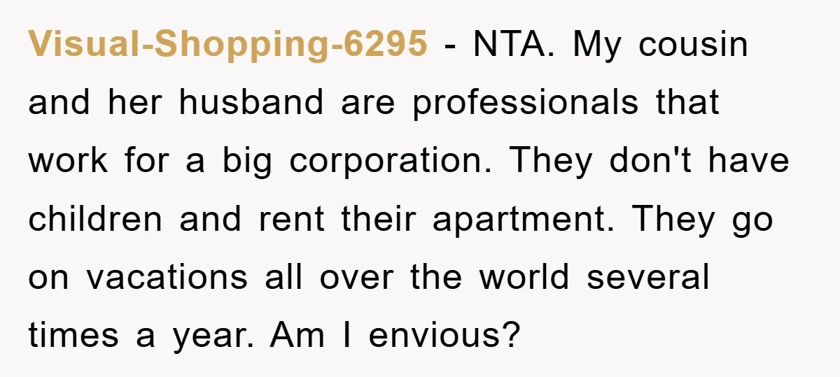 Visual-Shopping-6295 − NTA. My cousin and her husband are professionals that work for a big corporation. They don't have children and rent their apartment. They go on vacations all over...