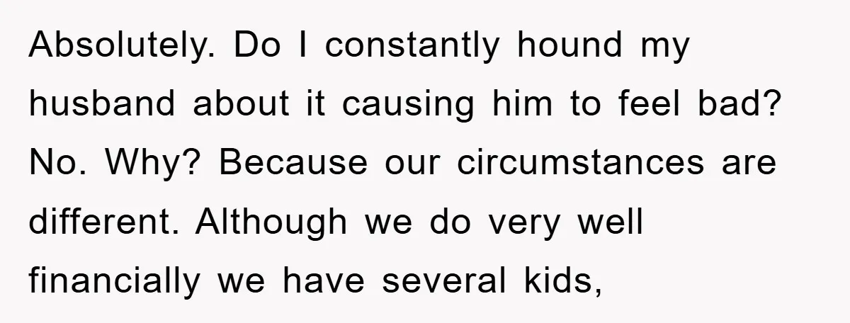 Absolutely. Do I constantly hound my husband about it causing him to feel bad? No. Why? Because our circumstances are different. Although we do very well financially we have several...
