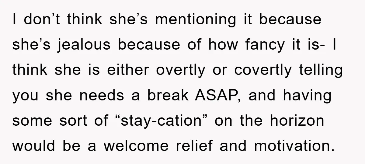 I don’t think she’s mentioning it because she’s jealous because of how fancy it is- I think she is either overtly or covertly telling you she needs a break ASAP,...