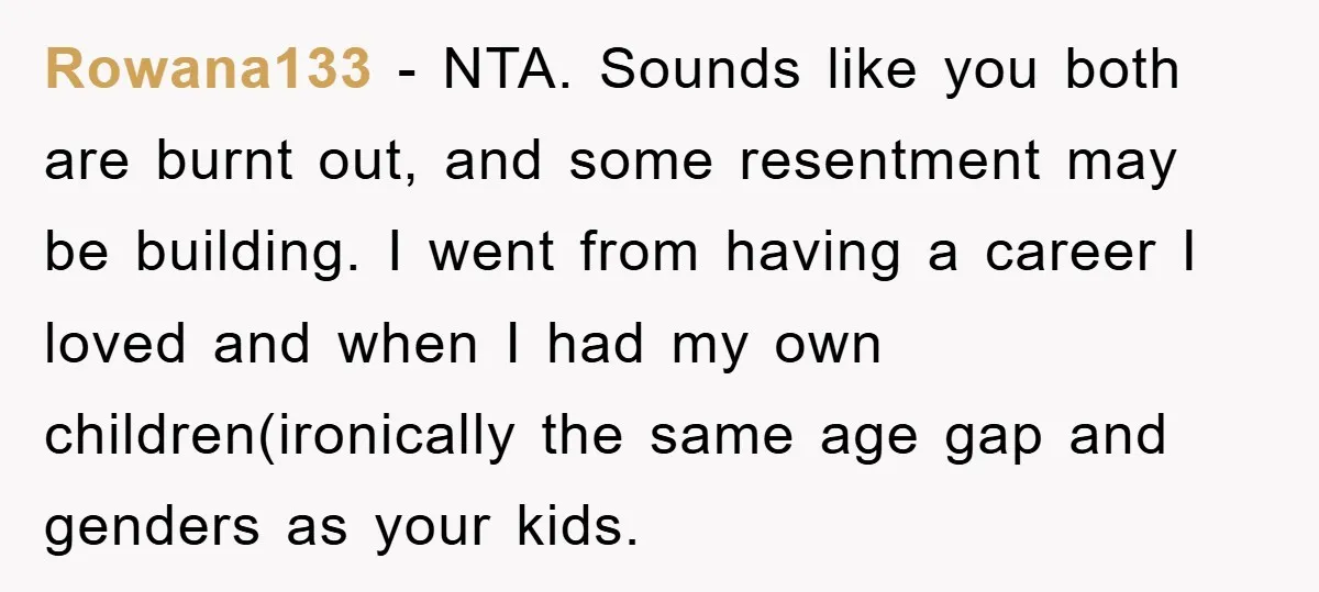 Rowana133 − NTA. Sounds like you both are burnt out, and some resentment may be building. I went from having a career I loved and when I had my own...