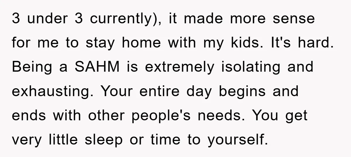 3 under 3 currently), it made more sense for me to stay home with my kids. It's hard. Being a SAHM is extremely isolating and exhausting. Your entire day begins...