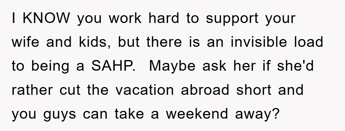 I KNOW you work hard to support your wife and kids, but there is an invisible load to being a SAHP. Maybe ask her if she'd rather cut the vacation...