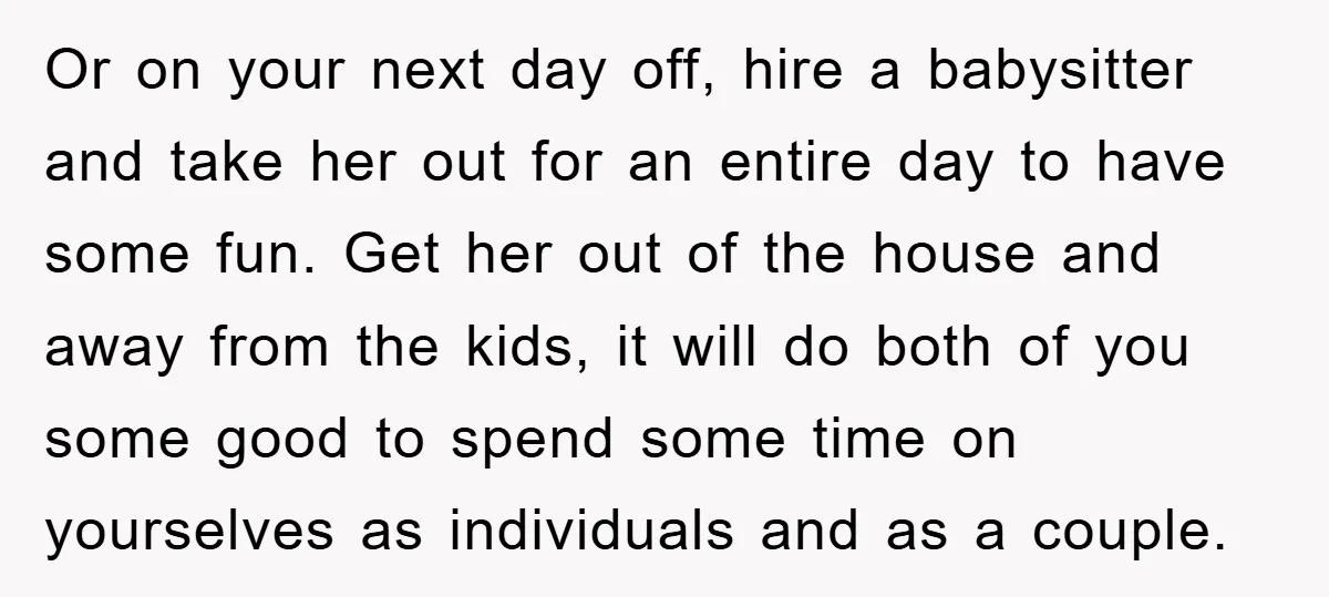 Or on your next day off, hire a babysitter and take her out for an entire day to have some fun. Get her out of the house and away from...