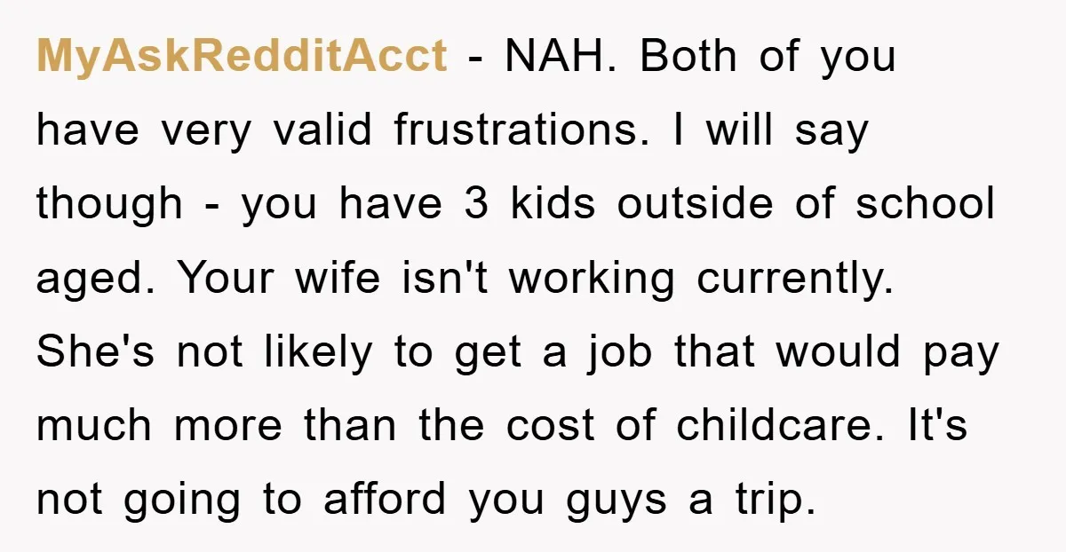 MyAskRedditAcct − NAH. Both of you have very valid frustrations. I will say though - you have 3 kids outside of school aged. Your wife isn't working currently. She's not...