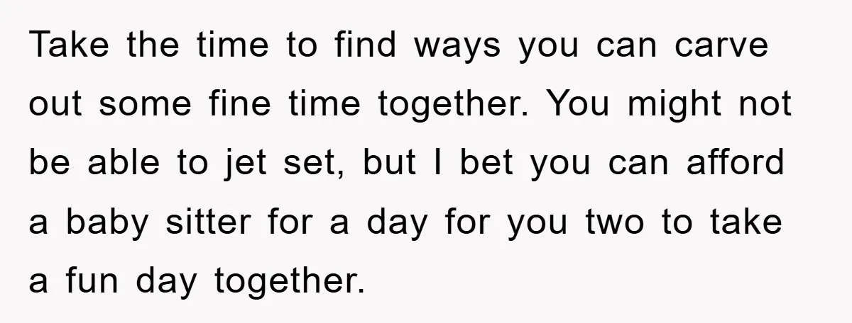 Take the time to find ways you can carve out some fine time together. You might not be able to jet set, but I bet you can afford a baby...