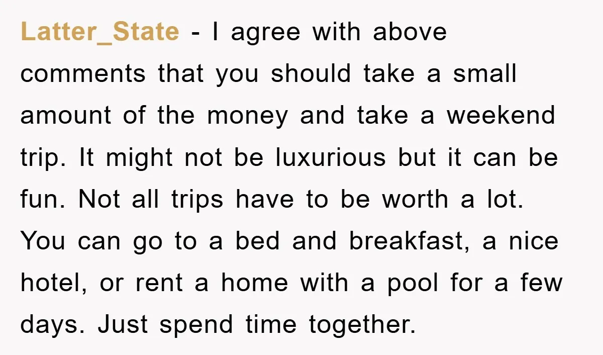 Latter_State − I agree with above comments that you should take a small amount of the money and take a weekend trip. It might not be luxurious but it can...