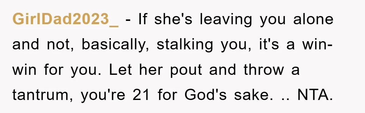 GirlDad2023_ − If she's leaving you alone and not, basically, stalking you, it's a win-win for you. Let her pout and throw a tantrum, you're 21 for God's sake. .....