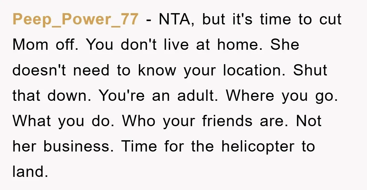 Peep_Power_77 − NTA, but it's time to cut Mom off. You don't live at home. She doesn't need to know your location. Shut that down. You're an adult. Where you...