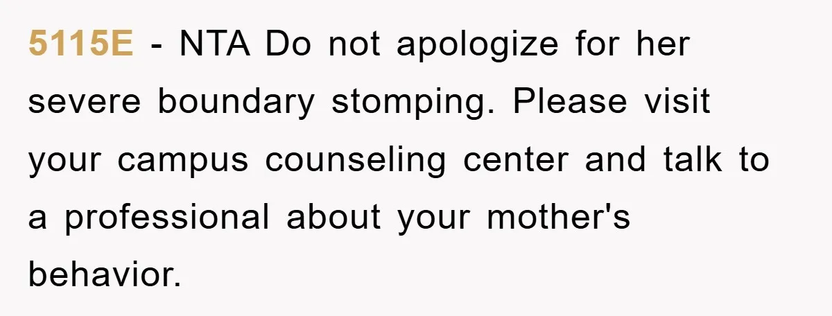 5115E − NTA Do not apologize for her severe boundary stomping. Please visit your campus counseling center and talk to a professional about your mother's behavior.