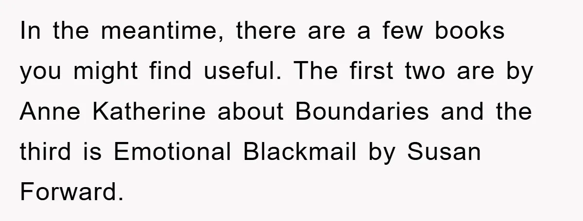 In the meantime, there are a few books you might find useful. The first two are by Anne Katherine about Boundaries and the third is Emotional Blackmail by Susan Forward.