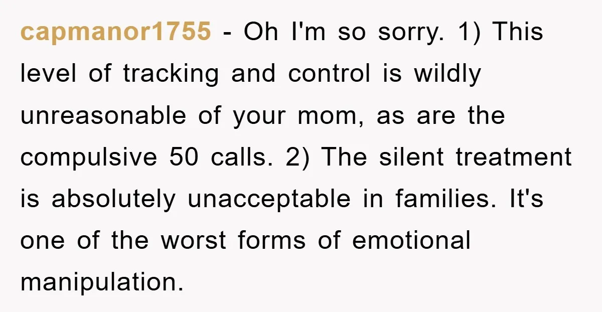 capmanor1755 − Oh I'm so sorry. 1) This level of tracking and control is wildly unreasonable of your mom, as are the compulsive 50 calls. 2) The silent treatment is...