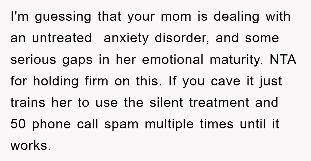 I'm guessing that your mom is dealing with an untreated anxiety disorder, and some serious gaps in her emotional maturity. NTA for holding firm on this. If you cave it...