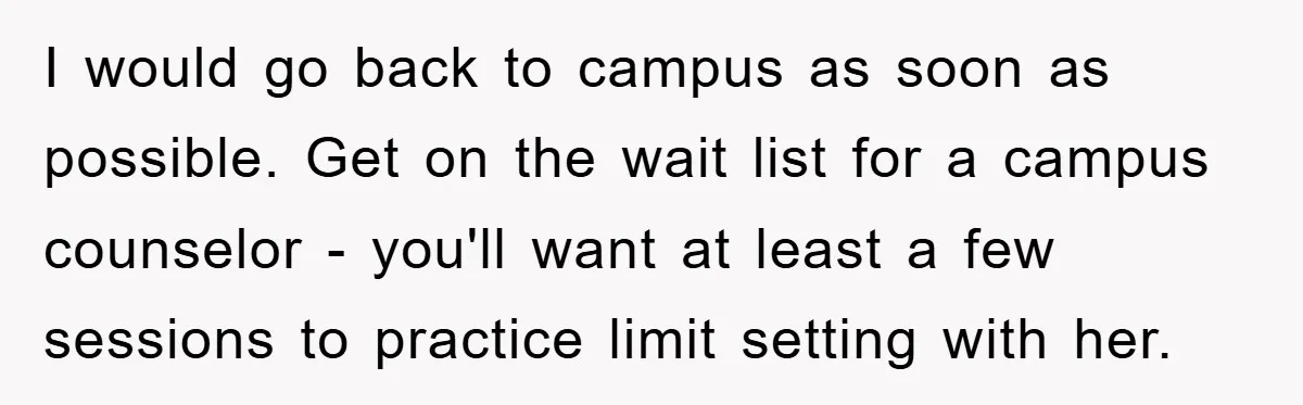 I would go back to campus as soon as possible. Get on the wait list for a campus counselor - you'll want at least a few sessions to practice limit...