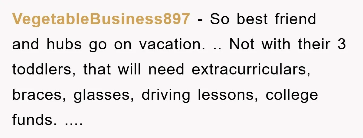 VegetableBusiness897 − So best friend and hubs go on vacation. .. Not with their 3 toddlers, that will need extracurriculars, braces, glasses, driving lessons, college funds. ....