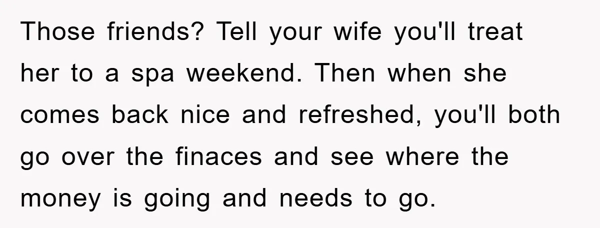 Those friends? Tell your wife you'll treat her to a spa weekend. Then when she comes back nice and refreshed, you'll both go over the finaces and see where the...