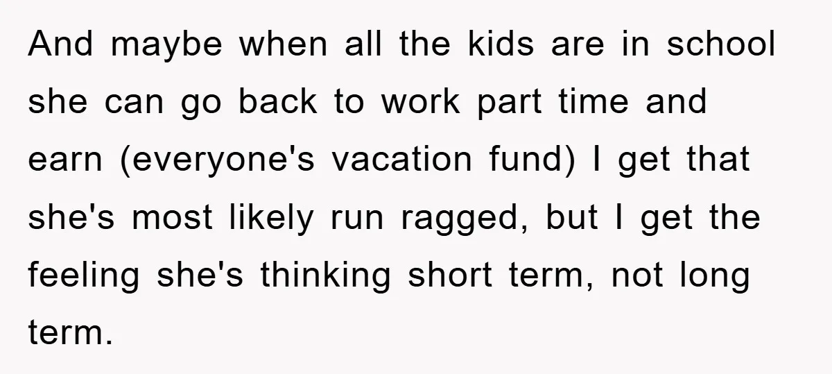 And maybe when all the kids are in school she can go back to work part time and earn (everyone's vacation fund) I get that she's most likely run ragged,...