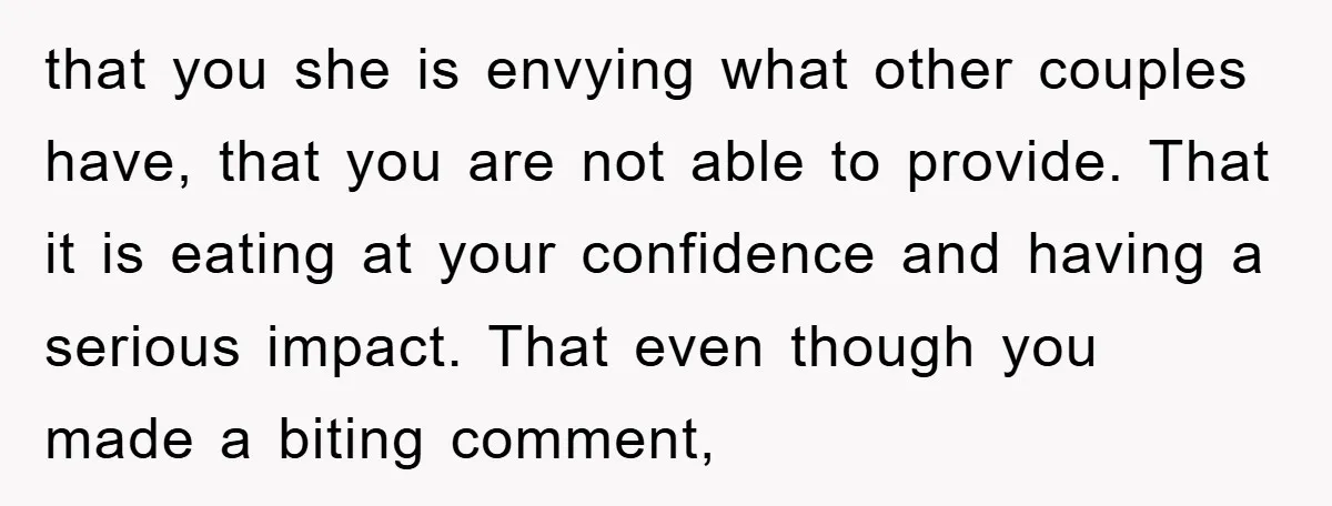 that you she is envying what other couples have, that you are not able to provide. That it is eating at your confidence and having a serious impact. That even...