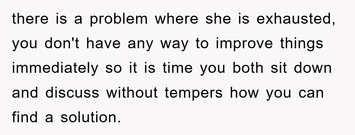 there is a problem where she is exhausted, you don't have any way to improve things immediately so it is time you both sit down and discuss without tempers how...