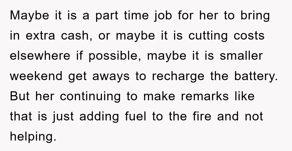 Maybe it is a part time job for her to bring in extra cash, or maybe it is cutting costs elsewhere if possible, maybe it is smaller weekend get aways...