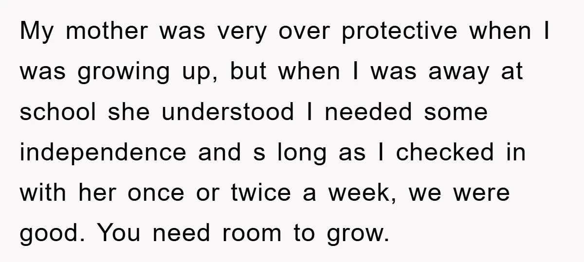 My mother was very over protective when I was growing up, but when I was away at school she understood I needed some independence and s long as I checked...