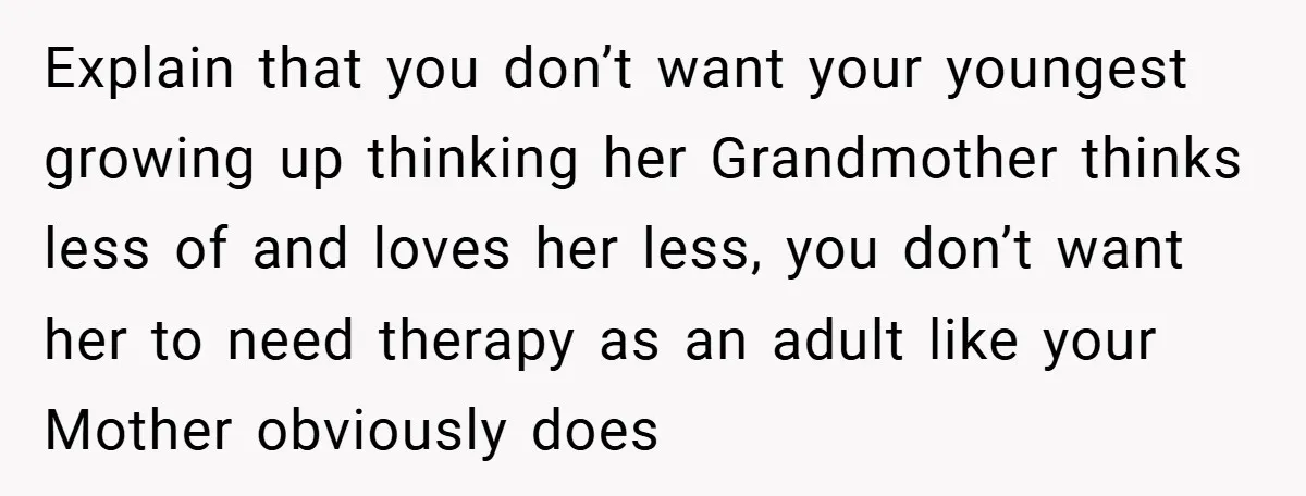 Explain that you don’t want your youngest growing up thinking her Grandmother thinks less of and loves her less, you don’t want her to need therapy as an adult like...