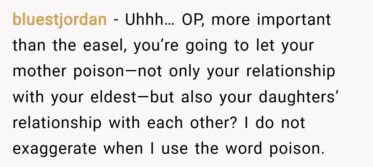 bluestjordan − Uhhh… OP, more important than the easel, you’re going to let your mother poison—not only your relationship with your eldest—but also your daughters’ relationship with each other? I...