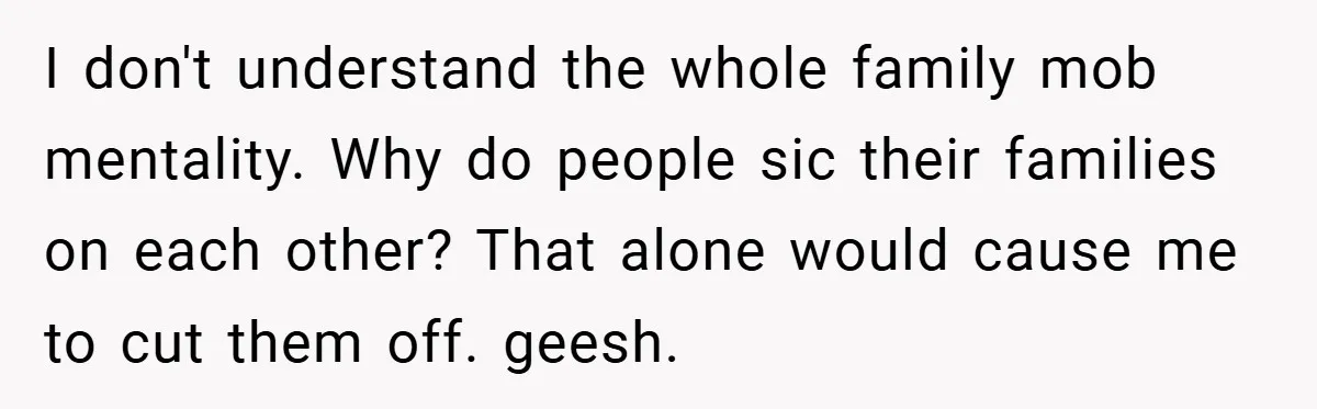 I don't understand the whole family mob mentality. Why do people sic their families on each other? That alone would cause me to cut them off. geesh.