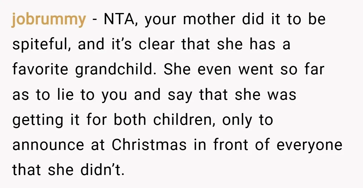 jobrummy − NTA, your mother did it to be spiteful, and it’s clear that she has a favorite grandchild. She even went so far as to lie to you and...