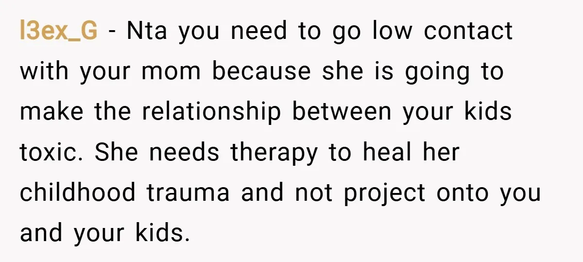 l3ex_G − Nta you need to go low contact with your mom because she is going to make the relationship between your kids toxic. She needs therapy to heal her...