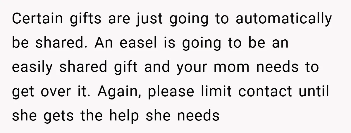 Certain gifts are just going to automatically be shared. An easel is going to be an easily shared gift and your mom needs to get over it. Again, please limit...