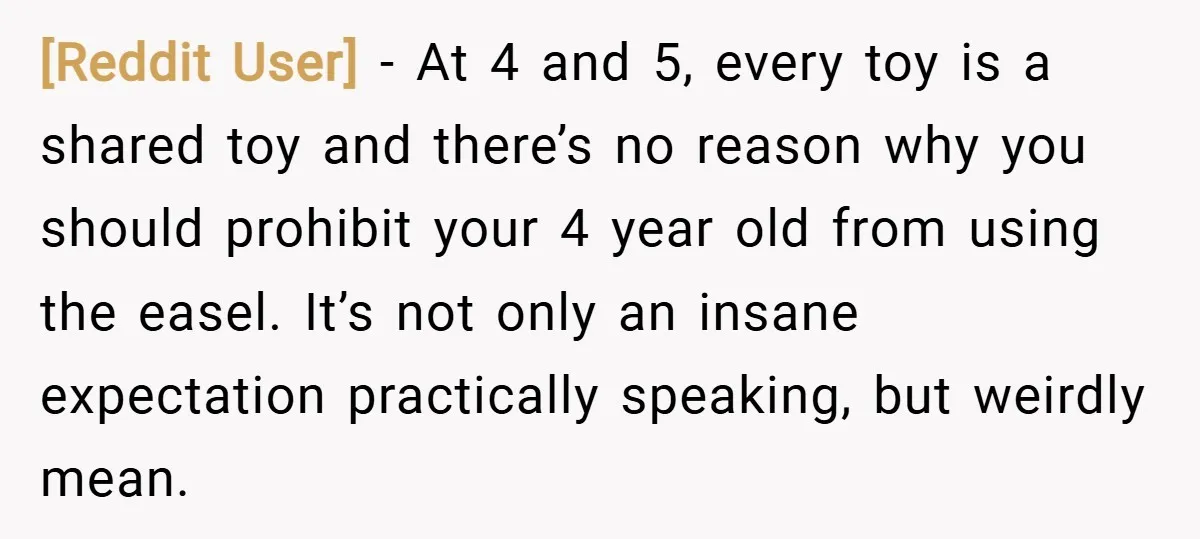 [Reddit User] − At 4 and 5, every toy is a shared toy and there’s no reason why you should prohibit your 4 year old from using the easel. It’s...
