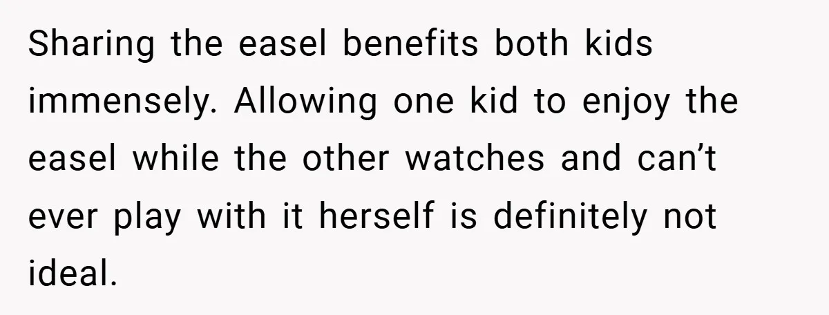 Sharing the easel benefits both kids immensely. Allowing one kid to enjoy the easel while the other watches and can’t ever play with it herself is definitely not ideal.