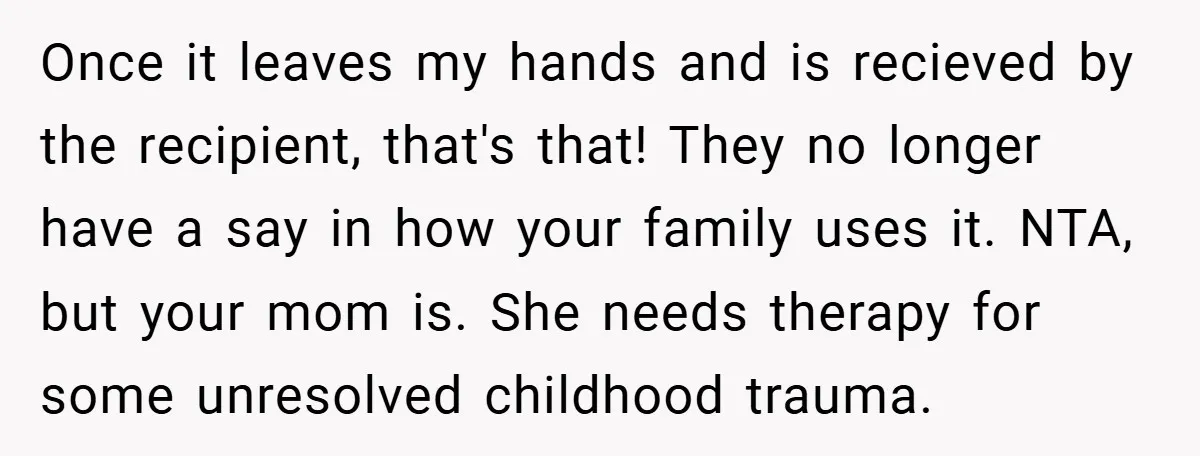 Once it leaves my hands and is recieved by the recipient, that's that! They no longer have a say in how your family uses it. NTA, but your mom is....