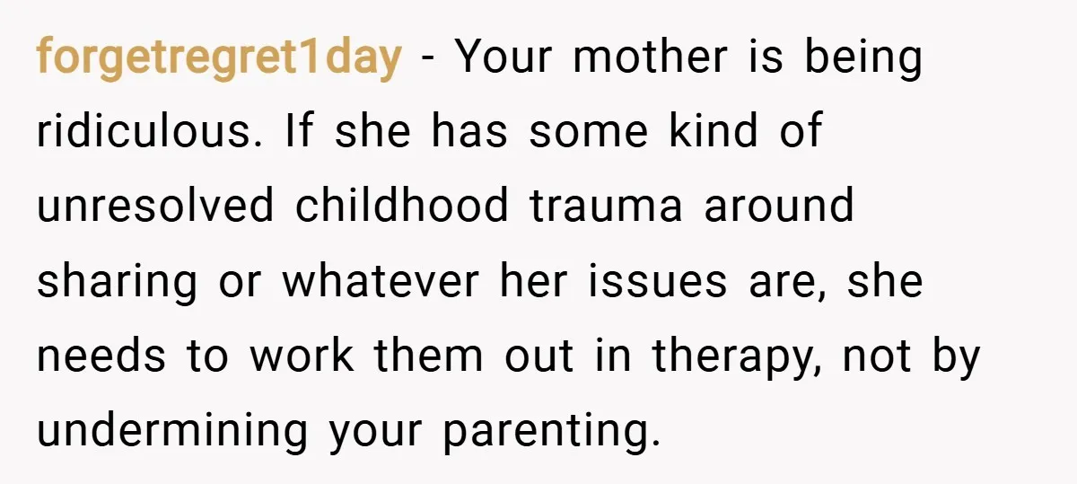 forgetregret1day − Your mother is being ridiculous. If she has some kind of unresolved childhood trauma around sharing or whatever her issues are, she needs to work them out in...